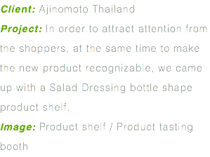 Client: Ajinomoto Thailand Project: In order to attract attention from the shoppers, at the same time to make the new product recognizable, we came up with a Salad Dressing bottle shape product shelf. Image: Product shelf / Product tasting booth