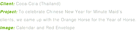 Client: Coca-Cola (Thailand) Project: To celebrate Chinese New Year for Minute Maid’s clients, we came up with the Orange Horse for the Year of Horse. Image: Calendar and Red Envelope