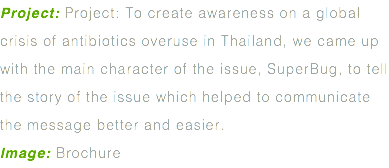 Project: Project: To create awareness on a global crisis of antibiotics overuse in Thailand, we came up with the main character of the issue, SuperBug, to tell the story of the issue which helped to communicate the message better and easier. Image: Brochure