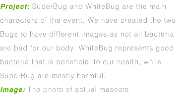 Project: SuperBug and WhiteBug are the main characters of the event. We have created the two Bugs to have different images as not all bacteria are bad for our body. WhiteBug represents good bacteria that is beneficial to our health, while SuperBug are mostly harmful. Image: The photo of actual mascots
