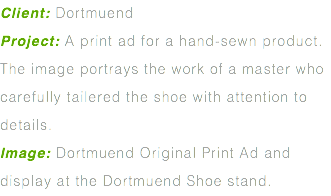 Client: Dortmuend Project: A print ad for a hand-sewn product. The image portrays the work of a master who carefully tailered the shoe with attention to details. Image: Dortmuend Original Print Ad and display at the Dortmuend Shoe stand.