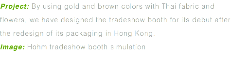 Project: By using gold and brown colors with Thai fabric and flowers, we have designed the tradeshow booth for its debut after the redesign of its packaging in Hong Kong. Image: Hohm tradeshow booth simulation